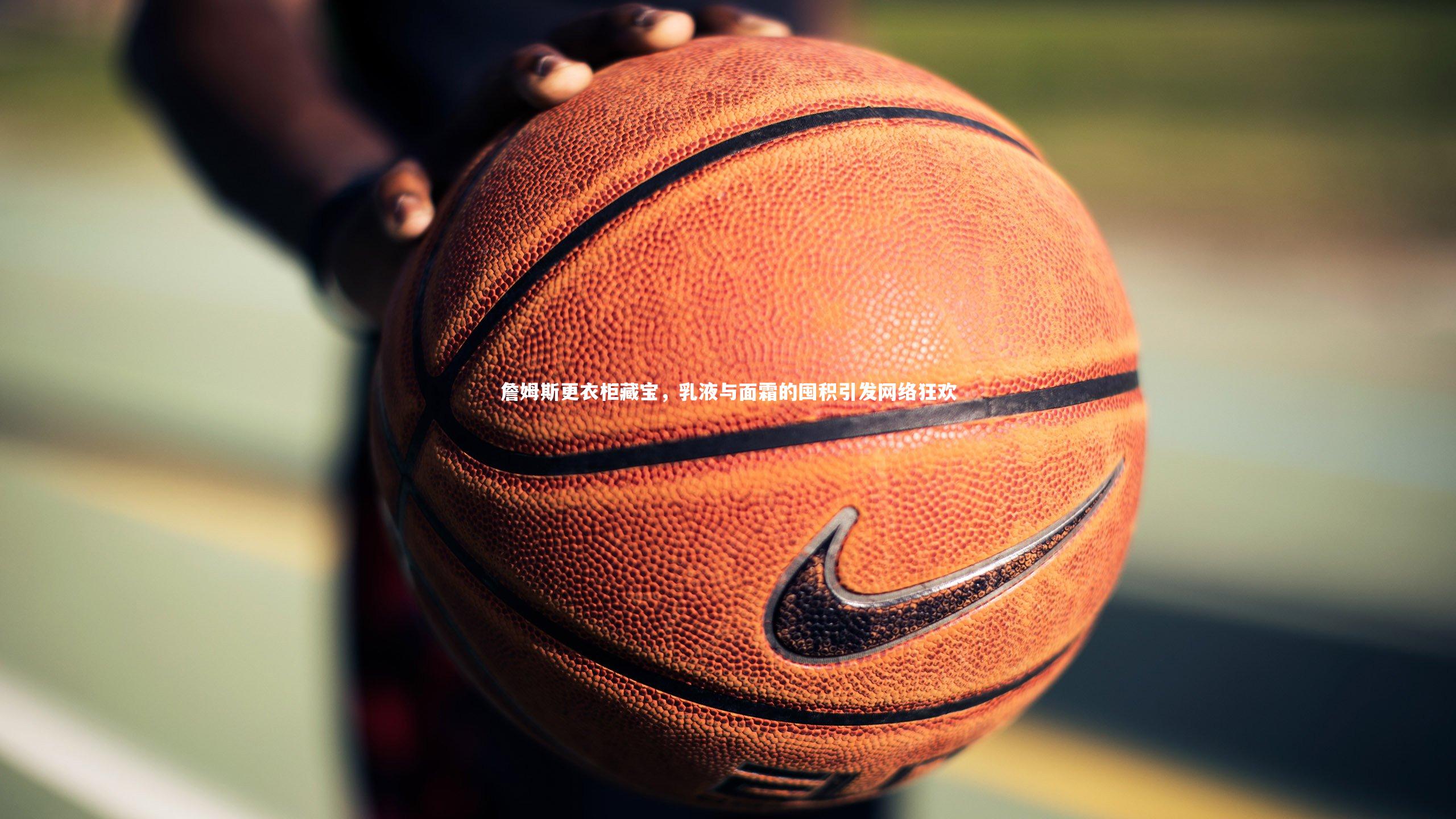 芒果体育平台_詹姆斯更衣柜藏宝，乳液与面霜的囤积引发网络狂欢